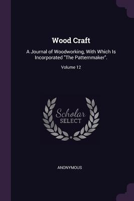 Wood Craft: A Journal of Woodworking, With Which Is Incorporated "The Patternmaker".; Volume 12 by Anonymous