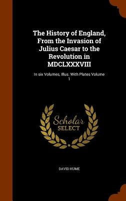 The History of England, From the Invasion of Julius Caesar to the Revolution in MDCLXXXVIII: In six Volumes, Illus. With Plates Volume 1 by Hume, David