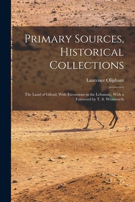 Primary Sources, Historical Collections: The Land of Gilead, With Excursions in the Lebanon;, With a Foreword by T. S. Wentworth by Oliphant, Laurence