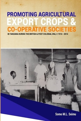 Promoting Agricultural Export Crops and Co-operative Societies in Tanzania during the British & Post-Colonial Era, c1914 - 2014 by Seimu, Somo M. L.