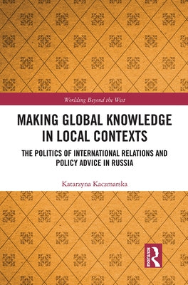 Making Global Knowledge in Local Contexts: The Politics of International Relations and Policy Advice in Russia by Kaczmarska, Katarzyna
