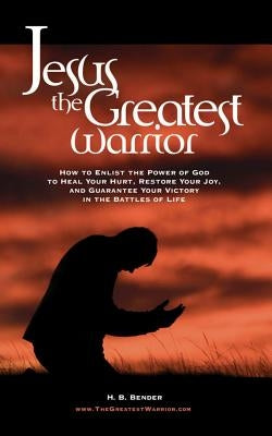 Jesus, The Greatest Warrior: How to Enlist the Power of God to Heal Your Hurt, Restore Your Joy, and Guarantee Your Victory in the Battles of Life by Bender, H. B.