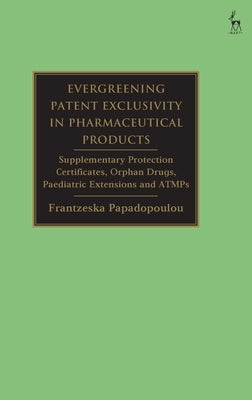 Evergreening Patent Exclusivity in Pharmaceutical Products: Supplementary Protection Certificates, Orphan Drugs, Paediatric Extensions and Atmps by Papadopoulou, Frantzeska
