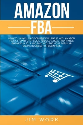 Amazon FBA: How to Launch an E-Commerce Business with Amazon FBA. A Step by Step Guide to Build a Real Profitable Business in 2019 by Work, Jim