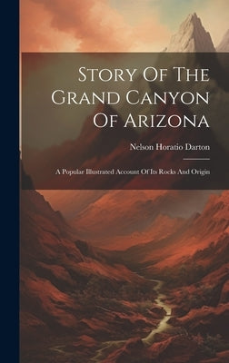 Story Of The Grand Canyon Of Arizona: A Popular Illustrated Account Of Its Rocks And Origin by Darton, Nelson Horatio