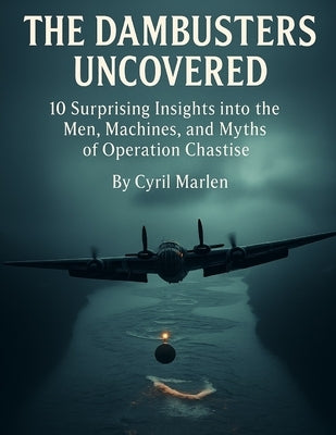The Dambusters Uncovered: 10 Surprising Insights into the Men, Machines, and Myths of Operation Chastise by Marlen, Cyril