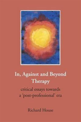 In, Against and Beyond Therapy: Critical Essays Towards a Post-Professional Era by House, Richard