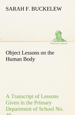 Object Lessons on the Human Body A Transcript of Lessons Given in the Primary Department of School No. 49, New York City by Buckelew, Sarah F.