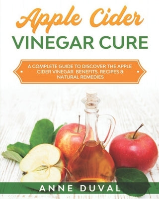 Apple Cider Vinegar Cure: A Complete Guide to Discover the Apple Cider Vinegar Benefits. Recipes & Natural Remedies by Duval, Anne