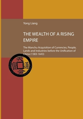 The Wealth of a Rising Empire: The Manchu Acquisition of Currencies, People, Lands and Industries before the Unification of China (1583-1643 by Liang, Yong