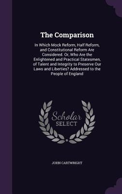 The Comparison: In Which Mock Reform, Half Reform, and Constitutional Reform Are Considered. Or, Who Are the Enlightened and Practical by Cartwright, John