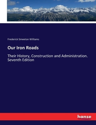 Our Iron Roads: Their History, Construction and Administration. Seventh Edition by Williams, Frederick Smeeton