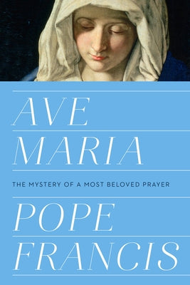 Ave Maria: The Mystery of a Most Beloved Prayer by Pope Francis