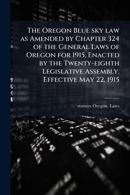 The Oregon Blue sky law as Amended by Chapter 324 of the General Laws of Oregon for 1915, Enacted by the Twenty-eighth Legislative Assembly. Effective by Oregon Laws & Statutes