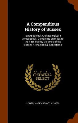 A Compendious History of Sussex: Topographical, Archaeological & Anecdotical; Containing an Index to the First Twenty Volumes of the "Sussex Archaelog by Lower, Mark Antony