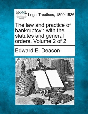 The law and practice of bankruptcy: with the statutes and general orders. Volume 2 of 2 by Deacon, Edward E.