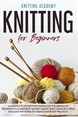 Knitting for Beginners: A Complete Step by Step Guide for the Absolute Beginner to Learn Knit Quickly from Zero, Using Pictures and Easy Patte by Academy, Knitting