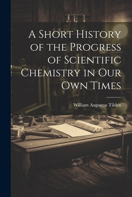 A Short History of the Progress of Scientific Chemistry in Our Own Times by Tilden, William Augustus