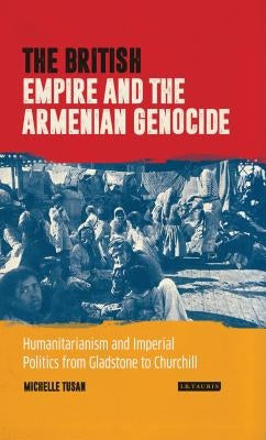 The British Empire and the Armenian Genocide: Humanitarianism and Imperial Politics from Gladstone to Churchill by Tusan, Michelle