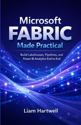 Microsoft Fabric Made Practical: Build Lakehouses, Pipelines, and Power BI Analytics End-to-End (Step-by-Step Projects) by Hartwell, Liam