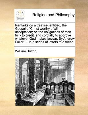 Remarks on a Treatise, Entitled, the Gospel of Christ Worthy of All Acceptation; Or, the Obligations of Men Fully to Credit, and Cordially to Approve by Button, William