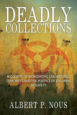 Deadly Collections: Accounts of Bioweapons, Laboratories, Terrorists, and the Politics of Ensuring Biosafety by Nous, Albert P.