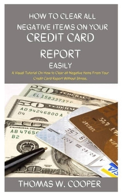 How to Clear All Negative Items on Your Credit Card Report Easily: A Visual Tutorial On How to Clear all Negative Items From Your Credit Card Report W by W. Cooper, Thomas