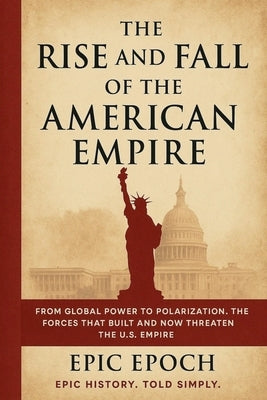 The Rise and Fall of the American Empire: From Global Power to Polarization. The Forces That Built and Now Threaten the U.S. Empire by Epoch, Epic