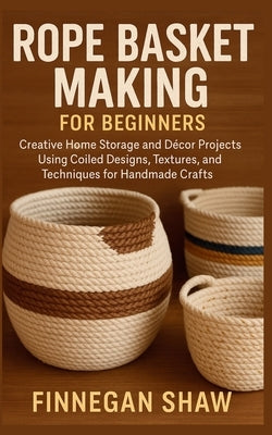 Rope Basket Making for Beginners: Creative Home Storage and Décor Projects Using Coiled Designs, Textures, and Techniques for Handmade Crafts by Shaw, Finnegan