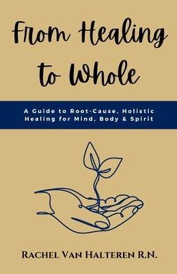 From Healing to Whole: A Guide to Root-Cause, Holistic Healing for Mind, Body & Spirit by Van Halteren, Rachel