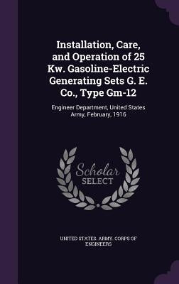 Installation, Care, and Operation of 25 Kw. Gasoline-Electric Generating Sets G. E. Co., Type Gm-12: Engineer Department, United States Army, February by United States Army Corps of Engineers