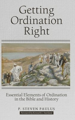 Getting Ordination Right: Essential Elements of Ordination in the Bible and History by Paulus, P. Steven