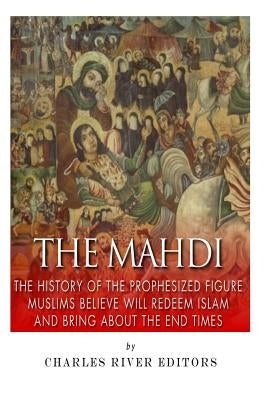 The Mahdi: The History of the Prophesized Figure Muslims Believe Will Redeem Islam and Bring About the End Times by Charles River