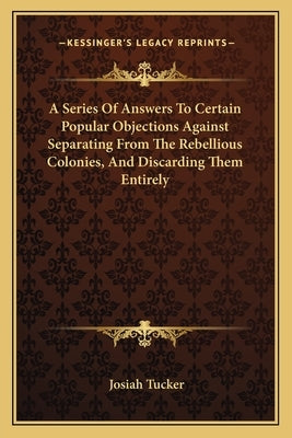 A Series Of Answers To Certain Popular Objections Against Separating From The Rebellious Colonies, And Discarding Them Entirely by Tucker, Josiah