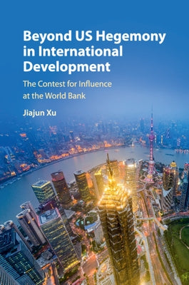 Beyond Us Hegemony in International Development: The Contest for Influence at the World Bank by Xu, Jiajun