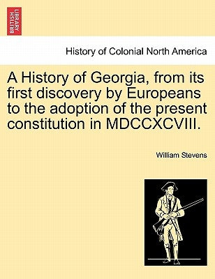 A History of Georgia, from its first discovery by Europeans to the adoption of the present constitution in MDCCXCVIII. by Stevens, William