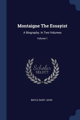 Montaigne The Essayist: A Biography. In Two Volumes; Volume 1 by John, Bayle Saint