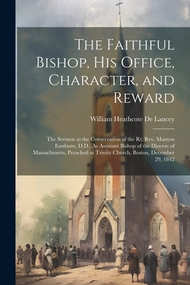 The Faithful Bishop, His Office, Character, and Reward: The Sermon at the Consecration of the Rt. Rev. Manton Eastburn, D.D., As Assistant Bishop of t by De Lancey, William Heathcote