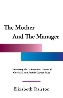 The Mother and the Manager: Uncovering the Codependent Nature of Our Male and Female Gender Roles by Ralston, Elizabeth
