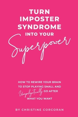 Turn Impostor Syndrome Into Your Superpower: How to rewire your brain to stop playing small and unapologetically go after what you want by Corcoran, Christine