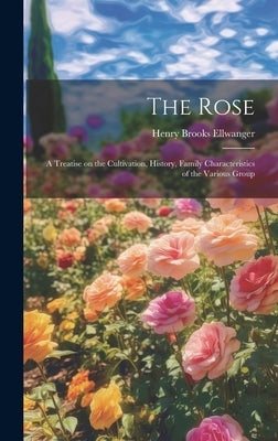 The Rose: A Treatise on the Cultivation, History, Family Characteristics of the Various Group by Ellwanger, Henry Brooks