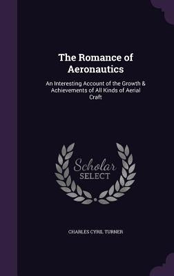 The Romance of Aeronautics: An Interesting Account of the Growth & Achievements of All Kinds of Aerial Craft by Turner, Charles Cyril