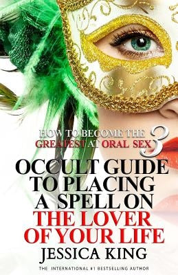 How to Become the Greatest at Oral Sex 3: Occult Guide to Placing a Spell on the Lover of your Life by King, Jessica