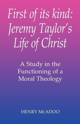First of Its Kind: Jeremy Taylor's Life of Christ: A Study in the Functioning of a Moral Theology by McAdoo, Henry