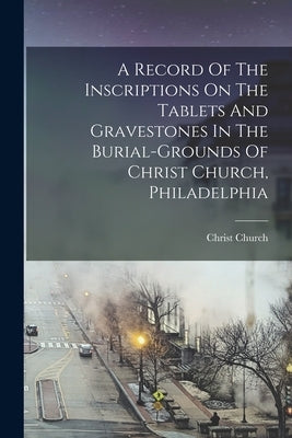 A Record Of The Inscriptions On The Tablets And Gravestones In The Burial-grounds Of Christ Church, Philadelphia by Christ Church (Philadelphia, Pa ).