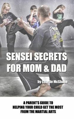 Sensei Secrets For Mom & Dad: A Parent's Guide To Helping Your Child Get The Most From The Martial Arts by McShane, Charlie