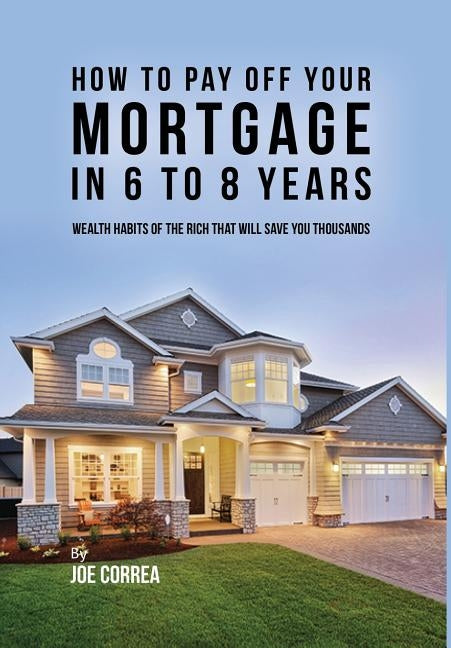 How to pay off your mortgage in 6 to 8 years: Wealth habits of the rich that will save you thousands by Correa, Joe