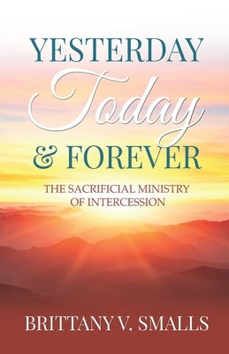 Yesterday, Today, and Forever: The Sacrificial Ministry of Intercession by Smalls, Brittany V.