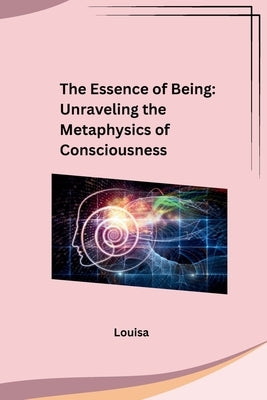 The Essence of Being: Unraveling the Metaphysics of Consciousness: Unraveling the Metaphysics of Consciousness by Louisa