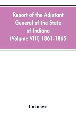 Report of the adjutant general of the state of Indiana (Volume VIII) 1861-1865 by Unknown